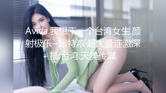 Aviva.我想干一个台湾女生.颜射极乐~超特浓·超大量连激深插.台湾.天美传媒