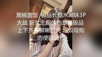 黑椒盖饭  极品长腿JK嫩妹3P大战 新女主酮体也是真极品 上下齐开鲜嫩白虎 淫奴母狗肉便器玩物