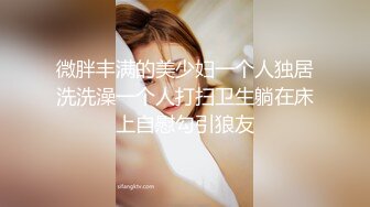 微胖丰满的美少妇一个人独居洗洗澡一个人打扫卫生躺在床上自慰勾引狼友