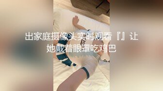 出家庭摄像头实时观看『』让她戴着眼罩吃鸡巴