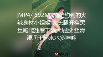 [MP4/ 692M] 酒吧约到的火辣身材小姐姐 大长腿开档黑丝跪爬翘着丰满大屁股 丝滑湿润干起来水多呻吟