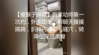 【瘦猴子探花】良家幼师第一次约，外表甜美，聊聊天摸摸搞搞，扒掉内裤多毛骚穴，骑乘位深插美臀