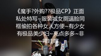 《魔手?外购??极品CP》正面 私处特写~服装城女厕逼脸同框偸拍各种女人方便~有少女有极品美少妇~亮点多多~非常哇噻