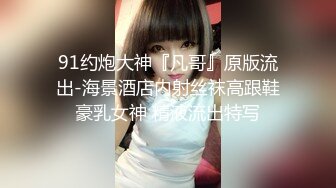 91约炮大神『凡哥』原版流出-海景酒店内射丝袜高跟鞋豪乳女神 精液流出特写