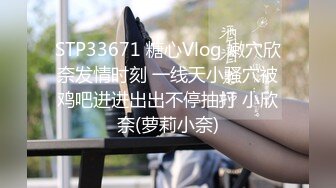 STP33671 糖心Vlog 嫩穴欣奈发情时刻 一线天小骚穴被鸡吧进进出出不停抽打 小欣奈(萝莉小奈)