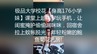 极品大学校花【身高176小学妹】课堂上趁同学玩手机，让闺蜜掩护偷偷漏咪咪，回宿舍拉上蚊帐脱光，年轻粉嫩的鲍鱼菊花乳房!