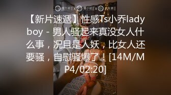 【新片速遞】性感Ts小乔ladyboy - 男人骚起来真没女人什么事，况且是人妖，比女人还要骚，自慰骚爆了！[14M/MP4/02:20]