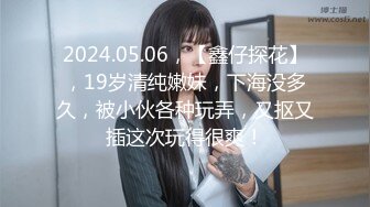 2024.05.06，【鑫仔探花】，19岁清纯嫩妹，下海没多久，被小伙各种玩弄，又抠又插这次玩得很爽！