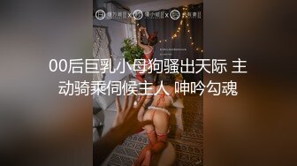 00后巨乳小母狗骚出天际 主动骑乘伺候主人 呻吟勾魂