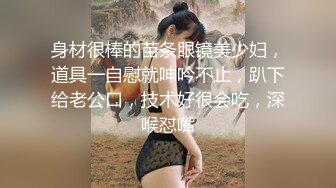 身材很棒的苗条眼镜美少妇，道具一自慰就呻吟不止，趴下给老公口，技术好很会吃，深喉怼嘴