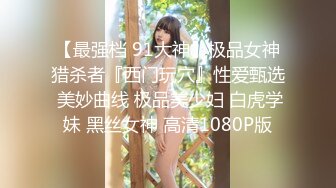 【最强档 91大神】极品女神猎杀者『西门玩穴』性爱甄选 美妙曲线 极品美少妇 白虎学妹 黑丝女神 高清1080P版