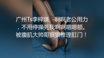 广州Ts李梓琪  -啊啊老公用力，不用停操死我啊啊嗯嗯额。被腹肌大帅哥狠狠修理肛门！