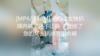 [MP4/ 580M] 偷拍美女快扒掉内裤了还不让操 不理她了急的又去扒掉男的内裤