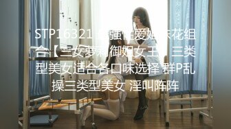 STP16321 最强性爱姐妹花组合【三女萝莉御姐女王】三类型美女适合各口味选择 群P乱操三类型美女 淫叫阵阵