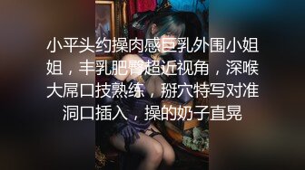 小平头约操肉感巨乳外围小姐姐，丰乳肥臀超近视角，深喉大屌口技熟练，掰穴特写对准洞口插入，操的奶子直晃