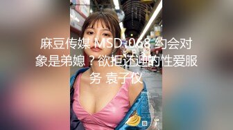 麻豆传媒 MSD-068 约会对象是弟媳？欲拒还迎的性爱服务 袁子仪